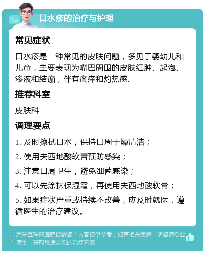 口水疹的治疗与护理 常见症状 口水疹是一种常见的皮肤问题，多见于婴幼儿和儿童，主要表现为嘴巴周围的皮肤红肿、起泡、渗液和结痂，伴有瘙痒和灼热感。 推荐科室 皮肤科 调理要点 1. 及时擦拭口水，保持口周干燥清洁； 2. 使用夫西地酸软膏预防感染； 3. 注意口周卫生，避免细菌感染； 4. 可以先涂抹保湿霜，再使用夫西地酸软膏； 5. 如果症状严重或持续不改善，应及时就医，遵循医生的治疗建议。