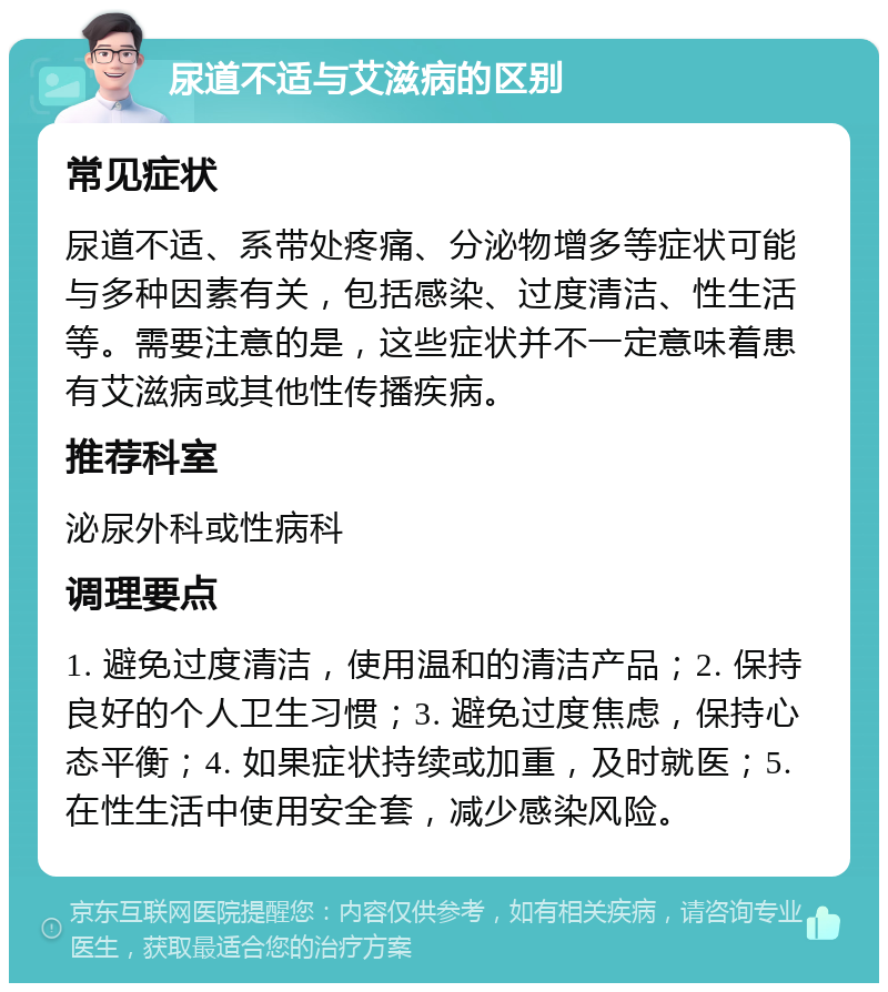 尿道不适与艾滋病的区别 常见症状 尿道不适、系带处疼痛、分泌物增多等症状可能与多种因素有关，包括感染、过度清洁、性生活等。需要注意的是，这些症状并不一定意味着患有艾滋病或其他性传播疾病。 推荐科室 泌尿外科或性病科 调理要点 1. 避免过度清洁，使用温和的清洁产品；2. 保持良好的个人卫生习惯；3. 避免过度焦虑，保持心态平衡；4. 如果症状持续或加重，及时就医；5. 在性生活中使用安全套，减少感染风险。