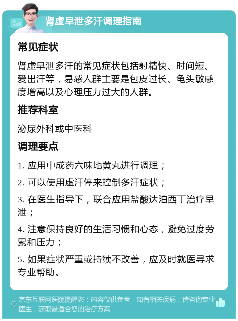 肾虚早泄多汗调理指南 常见症状 肾虚早泄多汗的常见症状包括射精快、时间短、爱出汗等，易感人群主要是包皮过长、龟头敏感度增高以及心理压力过大的人群。 推荐科室 泌尿外科或中医科 调理要点 1. 应用中成药六味地黄丸进行调理； 2. 可以使用虚汗停来控制多汗症状； 3. 在医生指导下，联合应用盐酸达泊西丁治疗早泄； 4. 注意保持良好的生活习惯和心态，避免过度劳累和压力； 5. 如果症状严重或持续不改善，应及时就医寻求专业帮助。