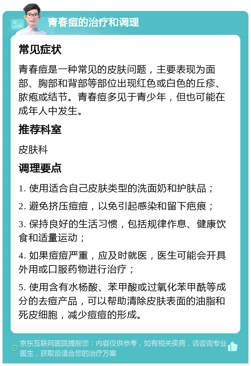 青春痘的治疗和调理 常见症状 青春痘是一种常见的皮肤问题，主要表现为面部、胸部和背部等部位出现红色或白色的丘疹、脓疱或结节。青春痘多见于青少年，但也可能在成年人中发生。 推荐科室 皮肤科 调理要点 1. 使用适合自己皮肤类型的洗面奶和护肤品； 2. 避免挤压痘痘，以免引起感染和留下疤痕； 3. 保持良好的生活习惯，包括规律作息、健康饮食和适量运动； 4. 如果痘痘严重，应及时就医，医生可能会开具外用或口服药物进行治疗； 5. 使用含有水杨酸、苯甲酸或过氧化苯甲酰等成分的去痘产品，可以帮助清除皮肤表面的油脂和死皮细胞，减少痘痘的形成。