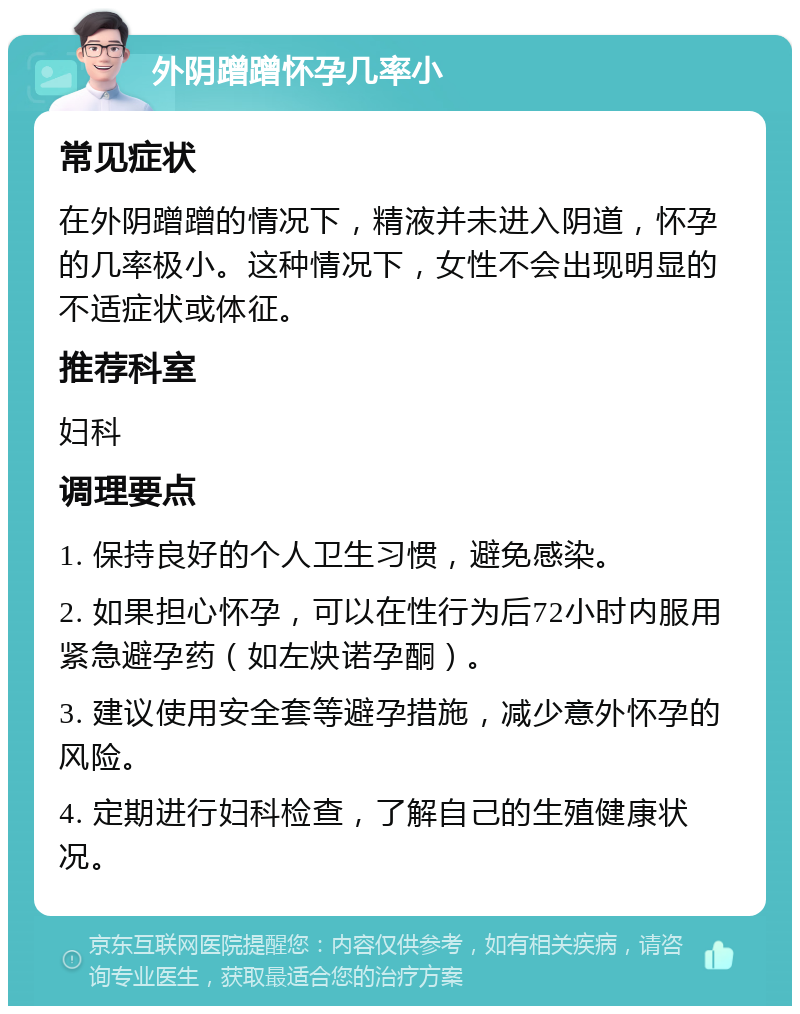 外阴蹭蹭怀孕几率小 常见症状 在外阴蹭蹭的情况下，精液并未进入阴道，怀孕的几率极小。这种情况下，女性不会出现明显的不适症状或体征。 推荐科室 妇科 调理要点 1. 保持良好的个人卫生习惯，避免感染。 2. 如果担心怀孕，可以在性行为后72小时内服用紧急避孕药（如左炔诺孕酮）。 3. 建议使用安全套等避孕措施，减少意外怀孕的风险。 4. 定期进行妇科检查，了解自己的生殖健康状况。