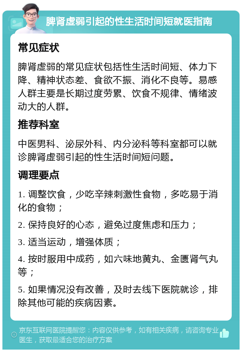 脾肾虚弱引起的性生活时间短就医指南 常见症状 脾肾虚弱的常见症状包括性生活时间短、体力下降、精神状态差、食欲不振、消化不良等。易感人群主要是长期过度劳累、饮食不规律、情绪波动大的人群。 推荐科室 中医男科、泌尿外科、内分泌科等科室都可以就诊脾肾虚弱引起的性生活时间短问题。 调理要点 1. 调整饮食，少吃辛辣刺激性食物，多吃易于消化的食物； 2. 保持良好的心态，避免过度焦虑和压力； 3. 适当运动，增强体质； 4. 按时服用中成药，如六味地黄丸、金匮肾气丸等； 5. 如果情况没有改善，及时去线下医院就诊，排除其他可能的疾病因素。