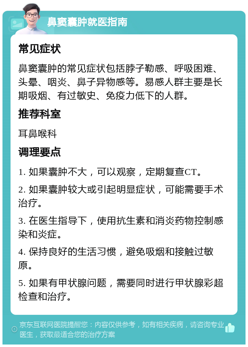 鼻窦囊肿就医指南 常见症状 鼻窦囊肿的常见症状包括脖子勒感、呼吸困难、头晕、咽炎、鼻子异物感等。易感人群主要是长期吸烟、有过敏史、免疫力低下的人群。 推荐科室 耳鼻喉科 调理要点 1. 如果囊肿不大，可以观察，定期复查CT。 2. 如果囊肿较大或引起明显症状，可能需要手术治疗。 3. 在医生指导下，使用抗生素和消炎药物控制感染和炎症。 4. 保持良好的生活习惯，避免吸烟和接触过敏原。 5. 如果有甲状腺问题，需要同时进行甲状腺彩超检查和治疗。