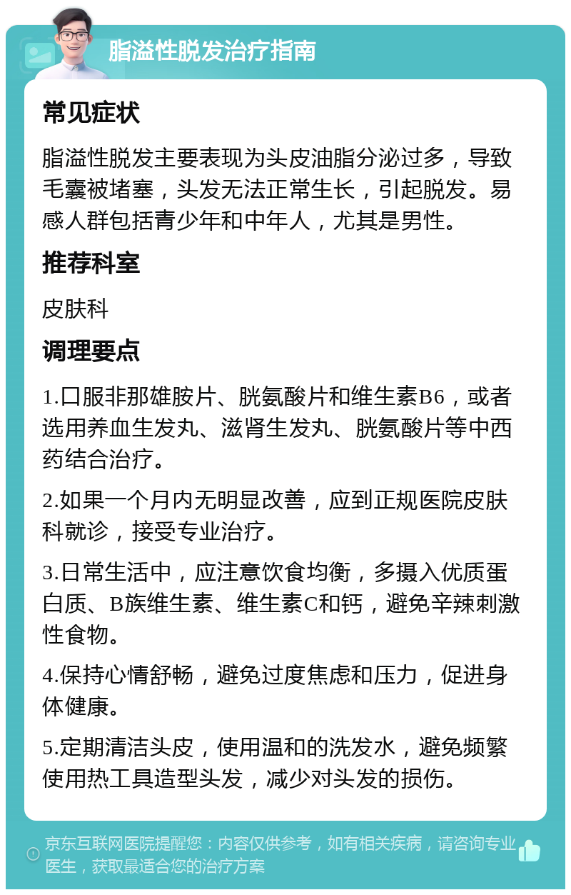 脂溢性脱发治疗指南 常见症状 脂溢性脱发主要表现为头皮油脂分泌过多，导致毛囊被堵塞，头发无法正常生长，引起脱发。易感人群包括青少年和中年人，尤其是男性。 推荐科室 皮肤科 调理要点 1.口服非那雄胺片、胱氨酸片和维生素B6，或者选用养血生发丸、滋肾生发丸、胱氨酸片等中西药结合治疗。 2.如果一个月内无明显改善，应到正规医院皮肤科就诊，接受专业治疗。 3.日常生活中，应注意饮食均衡，多摄入优质蛋白质、B族维生素、维生素C和钙，避免辛辣刺激性食物。 4.保持心情舒畅，避免过度焦虑和压力，促进身体健康。 5.定期清洁头皮，使用温和的洗发水，避免频繁使用热工具造型头发，减少对头发的损伤。