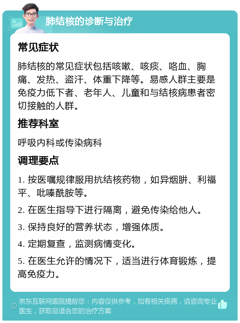 肺结核的诊断与治疗 常见症状 肺结核的常见症状包括咳嗽、咳痰、咯血、胸痛、发热、盗汗、体重下降等。易感人群主要是免疫力低下者、老年人、儿童和与结核病患者密切接触的人群。 推荐科室 呼吸内科或传染病科 调理要点 1. 按医嘱规律服用抗结核药物，如异烟肼、利福平、吡嗪酰胺等。 2. 在医生指导下进行隔离，避免传染给他人。 3. 保持良好的营养状态，增强体质。 4. 定期复查，监测病情变化。 5. 在医生允许的情况下，适当进行体育锻炼，提高免疫力。