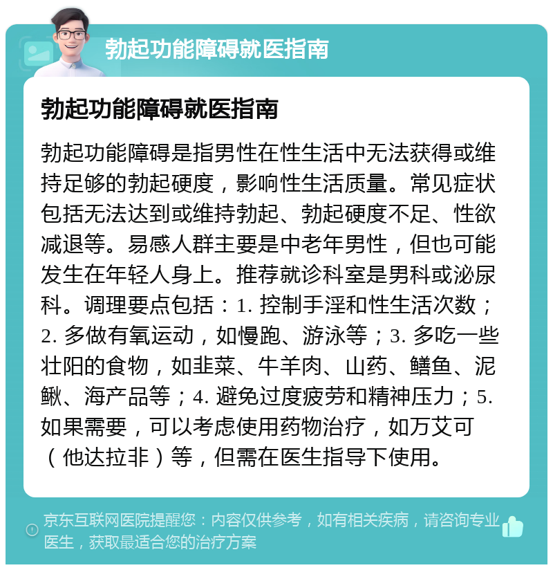 勃起功能障碍就医指南 勃起功能障碍就医指南 勃起功能障碍是指男性在性生活中无法获得或维持足够的勃起硬度，影响性生活质量。常见症状包括无法达到或维持勃起、勃起硬度不足、性欲减退等。易感人群主要是中老年男性，但也可能发生在年轻人身上。推荐就诊科室是男科或泌尿科。调理要点包括：1. 控制手淫和性生活次数；2. 多做有氧运动，如慢跑、游泳等；3. 多吃一些壮阳的食物，如韭菜、牛羊肉、山药、鳝鱼、泥鳅、海产品等；4. 避免过度疲劳和精神压力；5. 如果需要，可以考虑使用药物治疗，如万艾可（他达拉非）等，但需在医生指导下使用。