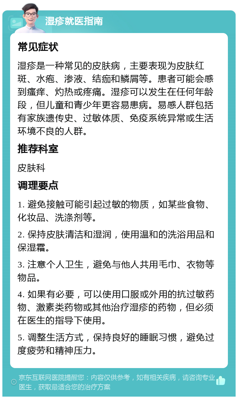 湿疹就医指南 常见症状 湿疹是一种常见的皮肤病，主要表现为皮肤红斑、水疱、渗液、结痂和鳞屑等。患者可能会感到瘙痒、灼热或疼痛。湿疹可以发生在任何年龄段，但儿童和青少年更容易患病。易感人群包括有家族遗传史、过敏体质、免疫系统异常或生活环境不良的人群。 推荐科室 皮肤科 调理要点 1. 避免接触可能引起过敏的物质，如某些食物、化妆品、洗涤剂等。 2. 保持皮肤清洁和湿润，使用温和的洗浴用品和保湿霜。 3. 注意个人卫生，避免与他人共用毛巾、衣物等物品。 4. 如果有必要，可以使用口服或外用的抗过敏药物、激素类药物或其他治疗湿疹的药物，但必须在医生的指导下使用。 5. 调整生活方式，保持良好的睡眠习惯，避免过度疲劳和精神压力。