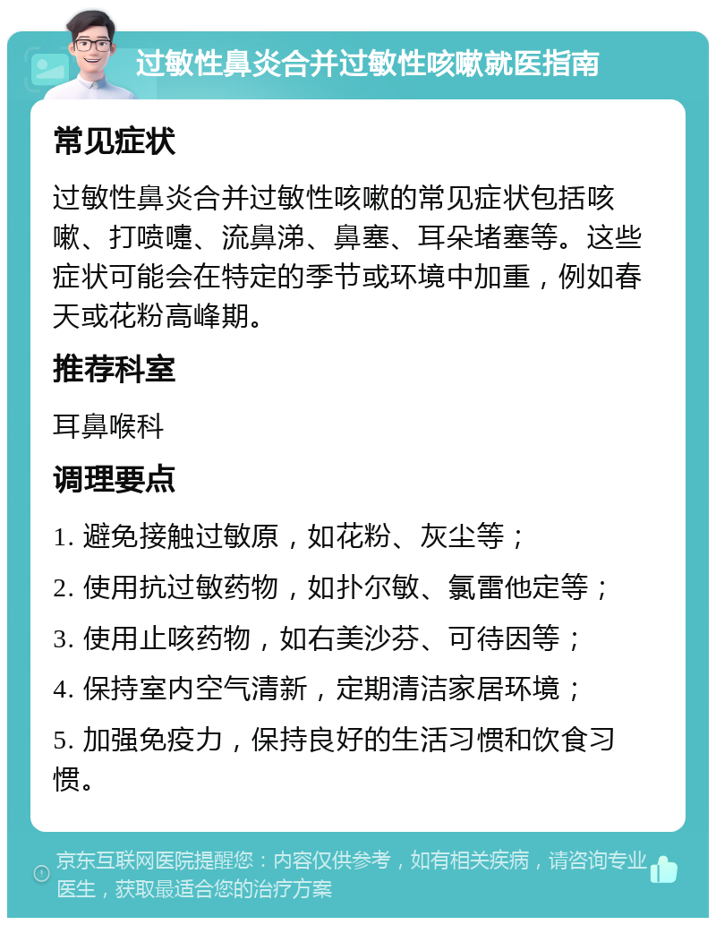 过敏性鼻炎合并过敏性咳嗽就医指南 常见症状 过敏性鼻炎合并过敏性咳嗽的常见症状包括咳嗽、打喷嚏、流鼻涕、鼻塞、耳朵堵塞等。这些症状可能会在特定的季节或环境中加重，例如春天或花粉高峰期。 推荐科室 耳鼻喉科 调理要点 1. 避免接触过敏原，如花粉、灰尘等； 2. 使用抗过敏药物，如扑尔敏、氯雷他定等； 3. 使用止咳药物，如右美沙芬、可待因等； 4. 保持室内空气清新，定期清洁家居环境； 5. 加强免疫力，保持良好的生活习惯和饮食习惯。