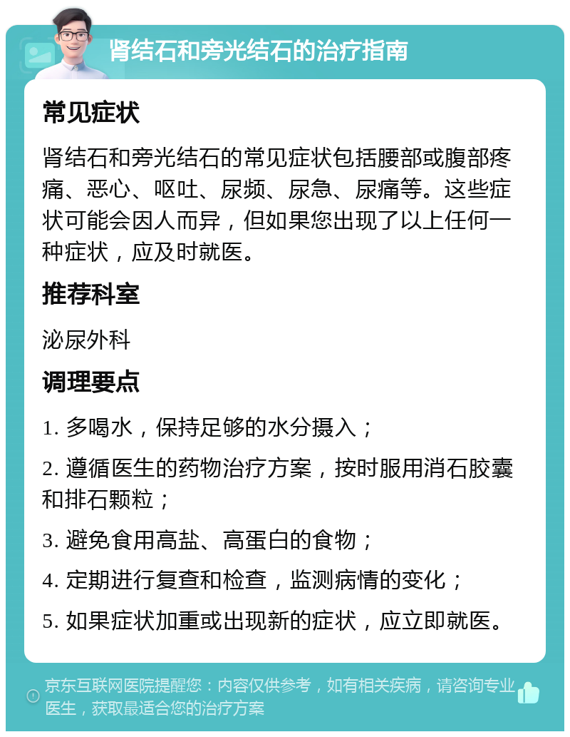 肾结石和旁光结石的治疗指南 常见症状 肾结石和旁光结石的常见症状包括腰部或腹部疼痛、恶心、呕吐、尿频、尿急、尿痛等。这些症状可能会因人而异，但如果您出现了以上任何一种症状，应及时就医。 推荐科室 泌尿外科 调理要点 1. 多喝水，保持足够的水分摄入； 2. 遵循医生的药物治疗方案，按时服用消石胶囊和排石颗粒； 3. 避免食用高盐、高蛋白的食物； 4. 定期进行复查和检查，监测病情的变化； 5. 如果症状加重或出现新的症状，应立即就医。