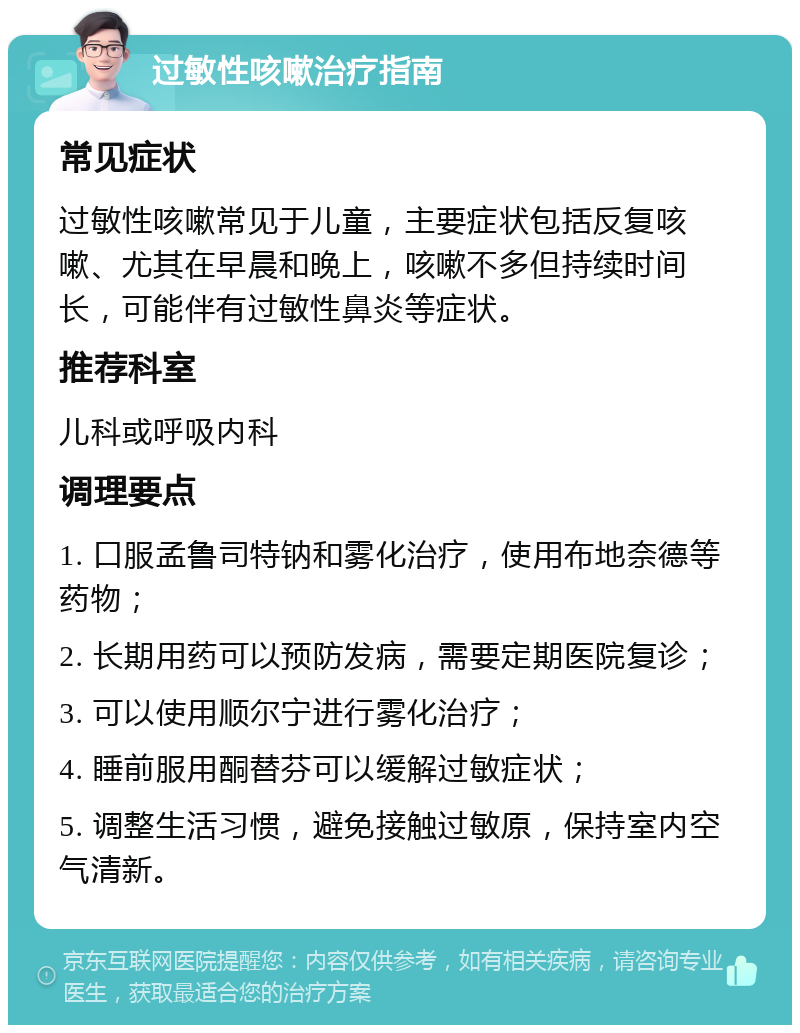 过敏性咳嗽治疗指南 常见症状 过敏性咳嗽常见于儿童，主要症状包括反复咳嗽、尤其在早晨和晚上，咳嗽不多但持续时间长，可能伴有过敏性鼻炎等症状。 推荐科室 儿科或呼吸内科 调理要点 1. 口服孟鲁司特钠和雾化治疗，使用布地奈德等药物； 2. 长期用药可以预防发病，需要定期医院复诊； 3. 可以使用顺尔宁进行雾化治疗； 4. 睡前服用酮替芬可以缓解过敏症状； 5. 调整生活习惯，避免接触过敏原，保持室内空气清新。