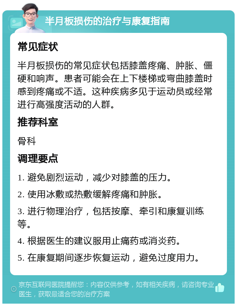 半月板损伤的治疗与康复指南 常见症状 半月板损伤的常见症状包括膝盖疼痛、肿胀、僵硬和响声。患者可能会在上下楼梯或弯曲膝盖时感到疼痛或不适。这种疾病多见于运动员或经常进行高强度活动的人群。 推荐科室 骨科 调理要点 1. 避免剧烈运动，减少对膝盖的压力。 2. 使用冰敷或热敷缓解疼痛和肿胀。 3. 进行物理治疗，包括按摩、牵引和康复训练等。 4. 根据医生的建议服用止痛药或消炎药。 5. 在康复期间逐步恢复运动，避免过度用力。