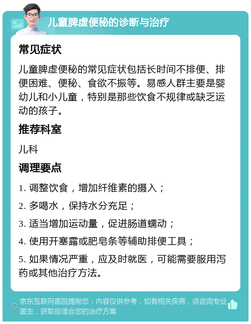 儿童脾虚便秘的诊断与治疗 常见症状 儿童脾虚便秘的常见症状包括长时间不排便、排便困难、便秘、食欲不振等。易感人群主要是婴幼儿和小儿童，特别是那些饮食不规律或缺乏运动的孩子。 推荐科室 儿科 调理要点 1. 调整饮食，增加纤维素的摄入； 2. 多喝水，保持水分充足； 3. 适当增加运动量，促进肠道蠕动； 4. 使用开塞露或肥皂条等辅助排便工具； 5. 如果情况严重，应及时就医，可能需要服用泻药或其他治疗方法。