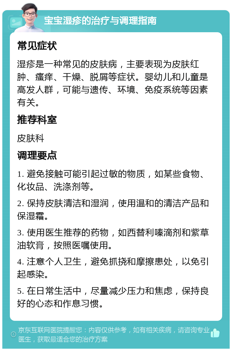 宝宝湿疹的治疗与调理指南 常见症状 湿疹是一种常见的皮肤病，主要表现为皮肤红肿、瘙痒、干燥、脱屑等症状。婴幼儿和儿童是高发人群，可能与遗传、环境、免疫系统等因素有关。 推荐科室 皮肤科 调理要点 1. 避免接触可能引起过敏的物质，如某些食物、化妆品、洗涤剂等。 2. 保持皮肤清洁和湿润，使用温和的清洁产品和保湿霜。 3. 使用医生推荐的药物，如西替利嗪滴剂和紫草油软膏，按照医嘱使用。 4. 注意个人卫生，避免抓挠和摩擦患处，以免引起感染。 5. 在日常生活中，尽量减少压力和焦虑，保持良好的心态和作息习惯。