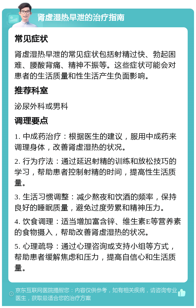 肾虚湿热早泄的治疗指南 常见症状 肾虚湿热早泄的常见症状包括射精过快、勃起困难、腰酸背痛、精神不振等。这些症状可能会对患者的生活质量和性生活产生负面影响。 推荐科室 泌尿外科或男科 调理要点 1. 中成药治疗：根据医生的建议，服用中成药来调理身体，改善肾虚湿热的状况。 2. 行为疗法：通过延迟射精的训练和放松技巧的学习，帮助患者控制射精的时间，提高性生活质量。 3. 生活习惯调整：减少熬夜和饮酒的频率，保持良好的睡眠质量，避免过度劳累和精神压力。 4. 饮食调理：适当增加富含锌、维生素E等营养素的食物摄入，帮助改善肾虚湿热的状况。 5. 心理疏导：通过心理咨询或支持小组等方式，帮助患者缓解焦虑和压力，提高自信心和生活质量。