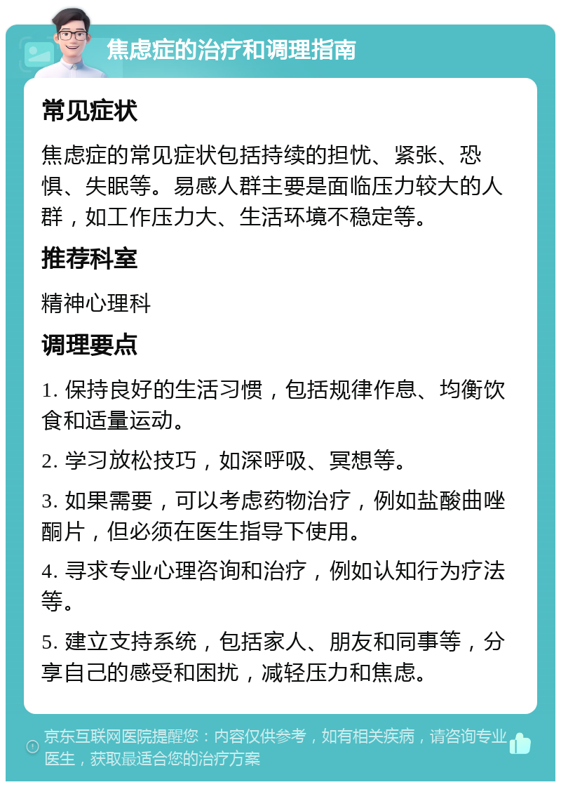 焦虑症的治疗和调理指南 常见症状 焦虑症的常见症状包括持续的担忧、紧张、恐惧、失眠等。易感人群主要是面临压力较大的人群，如工作压力大、生活环境不稳定等。 推荐科室 精神心理科 调理要点 1. 保持良好的生活习惯，包括规律作息、均衡饮食和适量运动。 2. 学习放松技巧，如深呼吸、冥想等。 3. 如果需要，可以考虑药物治疗，例如盐酸曲唑酮片，但必须在医生指导下使用。 4. 寻求专业心理咨询和治疗，例如认知行为疗法等。 5. 建立支持系统，包括家人、朋友和同事等，分享自己的感受和困扰，减轻压力和焦虑。