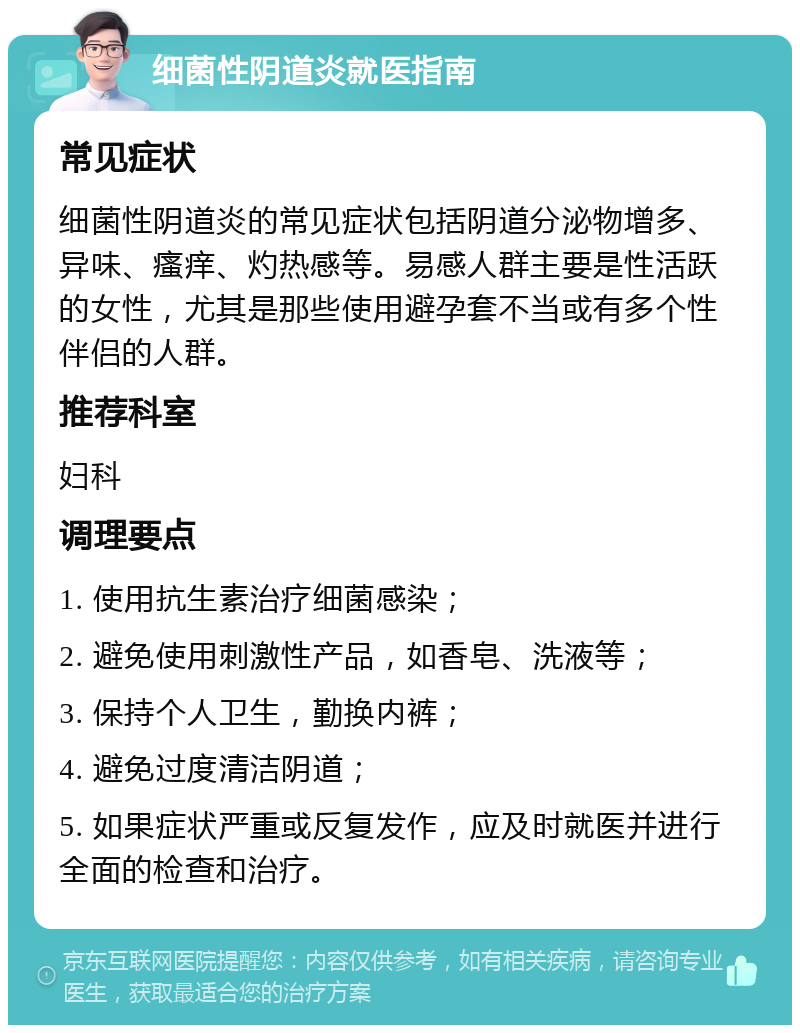 细菌性阴道炎就医指南 常见症状 细菌性阴道炎的常见症状包括阴道分泌物增多、异味、瘙痒、灼热感等。易感人群主要是性活跃的女性，尤其是那些使用避孕套不当或有多个性伴侣的人群。 推荐科室 妇科 调理要点 1. 使用抗生素治疗细菌感染； 2. 避免使用刺激性产品，如香皂、洗液等； 3. 保持个人卫生，勤换内裤； 4. 避免过度清洁阴道； 5. 如果症状严重或反复发作，应及时就医并进行全面的检查和治疗。