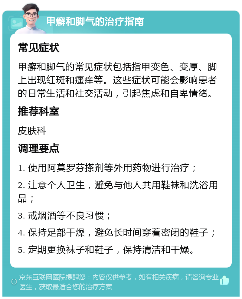 甲癣和脚气的治疗指南 常见症状 甲癣和脚气的常见症状包括指甲变色、变厚、脚上出现红斑和瘙痒等。这些症状可能会影响患者的日常生活和社交活动，引起焦虑和自卑情绪。 推荐科室 皮肤科 调理要点 1. 使用阿莫罗芬搽剂等外用药物进行治疗； 2. 注意个人卫生，避免与他人共用鞋袜和洗浴用品； 3. 戒烟酒等不良习惯； 4. 保持足部干燥，避免长时间穿着密闭的鞋子； 5. 定期更换袜子和鞋子，保持清洁和干燥。