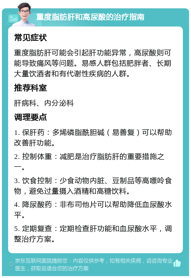 重度脂肪肝和高尿酸的治疗指南 常见症状 重度脂肪肝可能会引起肝功能异常，高尿酸则可能导致痛风等问题。易感人群包括肥胖者、长期大量饮酒者和有代谢性疾病的人群。 推荐科室 肝病科、内分泌科 调理要点 1. 保肝药：多烯磷脂酰胆碱（易善复）可以帮助改善肝功能。 2. 控制体重：减肥是治疗脂肪肝的重要措施之一。 3. 饮食控制：少食动物内脏、豆制品等高嘌呤食物，避免过量摄入酒精和高糖饮料。 4. 降尿酸药：非布司他片可以帮助降低血尿酸水平。 5. 定期复查：定期检查肝功能和血尿酸水平，调整治疗方案。