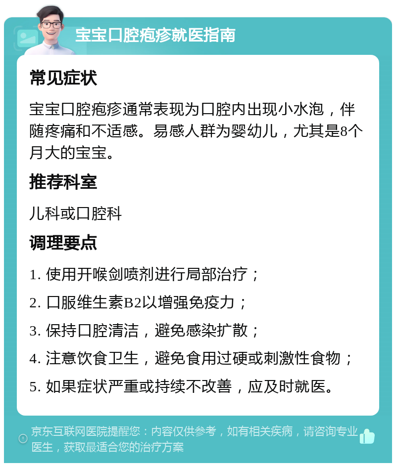 宝宝口腔疱疹就医指南 常见症状 宝宝口腔疱疹通常表现为口腔内出现小水泡，伴随疼痛和不适感。易感人群为婴幼儿，尤其是8个月大的宝宝。 推荐科室 儿科或口腔科 调理要点 1. 使用开喉剑喷剂进行局部治疗； 2. 口服维生素B2以增强免疫力； 3. 保持口腔清洁，避免感染扩散； 4. 注意饮食卫生，避免食用过硬或刺激性食物； 5. 如果症状严重或持续不改善，应及时就医。