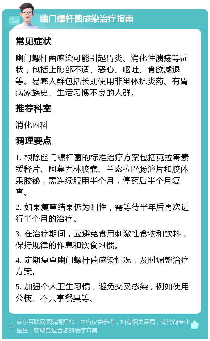 幽门螺杆菌感染治疗指南 常见症状 幽门螺杆菌感染可能引起胃炎、消化性溃疡等症状，包括上腹部不适、恶心、呕吐、食欲减退等。易感人群包括长期使用非甾体抗炎药、有胃病家族史、生活习惯不良的人群。 推荐科室 消化内科 调理要点 1. 根除幽门螺杆菌的标准治疗方案包括克拉霉素缓释片、阿莫西林胶囊、兰索拉唑肠溶片和胶体果胶铋，需连续服用半个月，停药后半个月复查。 2. 如果复查结果仍为阳性，需等待半年后再次进行半个月的治疗。 3. 在治疗期间，应避免食用刺激性食物和饮料，保持规律的作息和饮食习惯。 4. 定期复查幽门螺杆菌感染情况，及时调整治疗方案。 5. 加强个人卫生习惯，避免交叉感染，例如使用公筷、不共享餐具等。