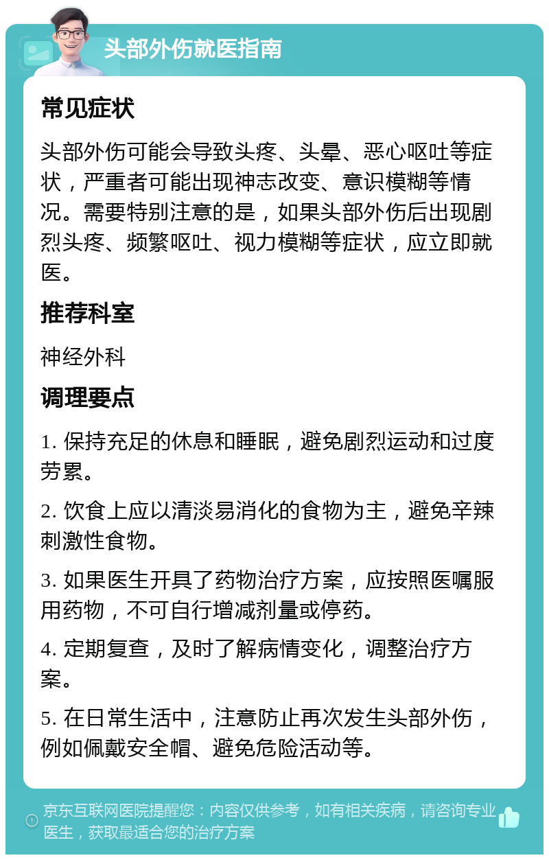 头部外伤就医指南 常见症状 头部外伤可能会导致头疼、头晕、恶心呕吐等症状，严重者可能出现神志改变、意识模糊等情况。需要特别注意的是，如果头部外伤后出现剧烈头疼、频繁呕吐、视力模糊等症状，应立即就医。 推荐科室 神经外科 调理要点 1. 保持充足的休息和睡眠，避免剧烈运动和过度劳累。 2. 饮食上应以清淡易消化的食物为主，避免辛辣刺激性食物。 3. 如果医生开具了药物治疗方案，应按照医嘱服用药物，不可自行增减剂量或停药。 4. 定期复查，及时了解病情变化，调整治疗方案。 5. 在日常生活中，注意防止再次发生头部外伤，例如佩戴安全帽、避免危险活动等。