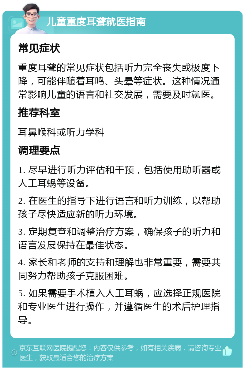 儿童重度耳聋就医指南 常见症状 重度耳聋的常见症状包括听力完全丧失或极度下降，可能伴随着耳鸣、头晕等症状。这种情况通常影响儿童的语言和社交发展，需要及时就医。 推荐科室 耳鼻喉科或听力学科 调理要点 1. 尽早进行听力评估和干预，包括使用助听器或人工耳蜗等设备。 2. 在医生的指导下进行语言和听力训练，以帮助孩子尽快适应新的听力环境。 3. 定期复查和调整治疗方案，确保孩子的听力和语言发展保持在最佳状态。 4. 家长和老师的支持和理解也非常重要，需要共同努力帮助孩子克服困难。 5. 如果需要手术植入人工耳蜗，应选择正规医院和专业医生进行操作，并遵循医生的术后护理指导。