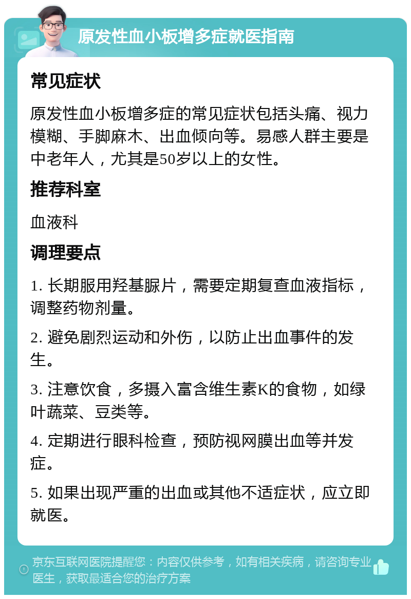 原发性血小板增多症就医指南 常见症状 原发性血小板增多症的常见症状包括头痛、视力模糊、手脚麻木、出血倾向等。易感人群主要是中老年人，尤其是50岁以上的女性。 推荐科室 血液科 调理要点 1. 长期服用羟基脲片，需要定期复查血液指标，调整药物剂量。 2. 避免剧烈运动和外伤，以防止出血事件的发生。 3. 注意饮食，多摄入富含维生素K的食物，如绿叶蔬菜、豆类等。 4. 定期进行眼科检查，预防视网膜出血等并发症。 5. 如果出现严重的出血或其他不适症状，应立即就医。