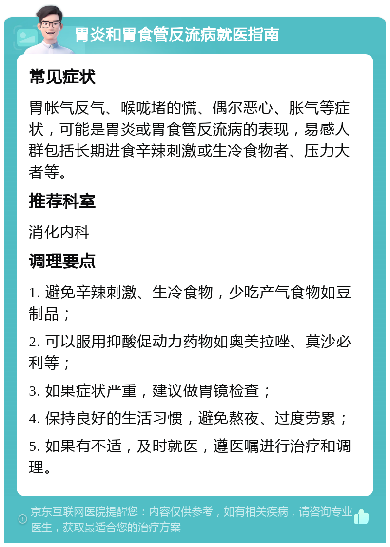 胃炎和胃食管反流病就医指南 常见症状 胃帐气反气、喉咙堵的慌、偶尔恶心、胀气等症状，可能是胃炎或胃食管反流病的表现，易感人群包括长期进食辛辣刺激或生冷食物者、压力大者等。 推荐科室 消化内科 调理要点 1. 避免辛辣刺激、生冷食物，少吃产气食物如豆制品； 2. 可以服用抑酸促动力药物如奥美拉唑、莫沙必利等； 3. 如果症状严重，建议做胃镜检查； 4. 保持良好的生活习惯，避免熬夜、过度劳累； 5. 如果有不适，及时就医，遵医嘱进行治疗和调理。