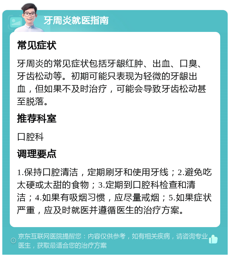 牙周炎就医指南 常见症状 牙周炎的常见症状包括牙龈红肿、出血、口臭、牙齿松动等。初期可能只表现为轻微的牙龈出血，但如果不及时治疗，可能会导致牙齿松动甚至脱落。 推荐科室 口腔科 调理要点 1.保持口腔清洁，定期刷牙和使用牙线；2.避免吃太硬或太甜的食物；3.定期到口腔科检查和清洁；4.如果有吸烟习惯，应尽量戒烟；5.如果症状严重，应及时就医并遵循医生的治疗方案。