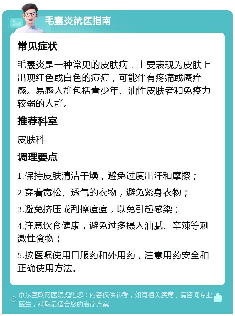 毛囊炎就医指南 常见症状 毛囊炎是一种常见的皮肤病，主要表现为皮肤上出现红色或白色的痘痘，可能伴有疼痛或瘙痒感。易感人群包括青少年、油性皮肤者和免疫力较弱的人群。 推荐科室 皮肤科 调理要点 1.保持皮肤清洁干燥，避免过度出汗和摩擦； 2.穿着宽松、透气的衣物，避免紧身衣物； 3.避免挤压或刮擦痘痘，以免引起感染； 4.注意饮食健康，避免过多摄入油腻、辛辣等刺激性食物； 5.按医嘱使用口服药和外用药，注意用药安全和正确使用方法。