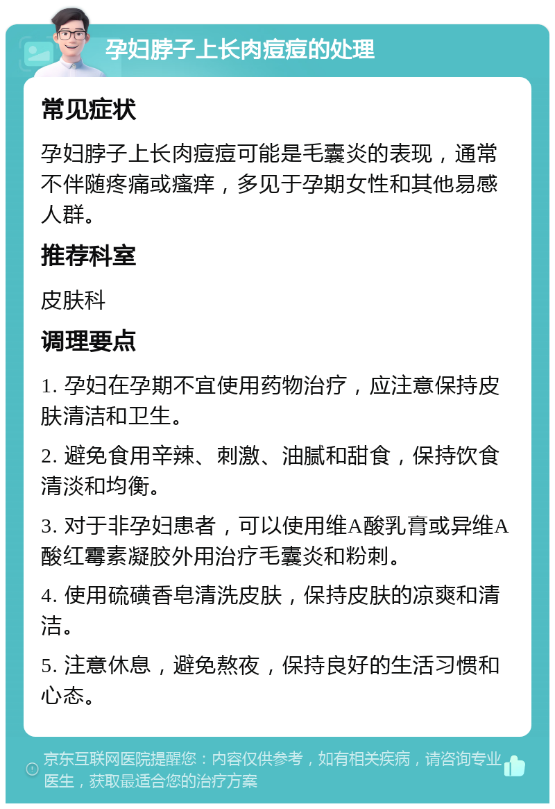 孕妇脖子上长肉痘痘的处理 常见症状 孕妇脖子上长肉痘痘可能是毛囊炎的表现，通常不伴随疼痛或瘙痒，多见于孕期女性和其他易感人群。 推荐科室 皮肤科 调理要点 1. 孕妇在孕期不宜使用药物治疗，应注意保持皮肤清洁和卫生。 2. 避免食用辛辣、刺激、油腻和甜食，保持饮食清淡和均衡。 3. 对于非孕妇患者，可以使用维A酸乳膏或异维A酸红霉素凝胶外用治疗毛囊炎和粉刺。 4. 使用硫磺香皂清洗皮肤，保持皮肤的凉爽和清洁。 5. 注意休息，避免熬夜，保持良好的生活习惯和心态。