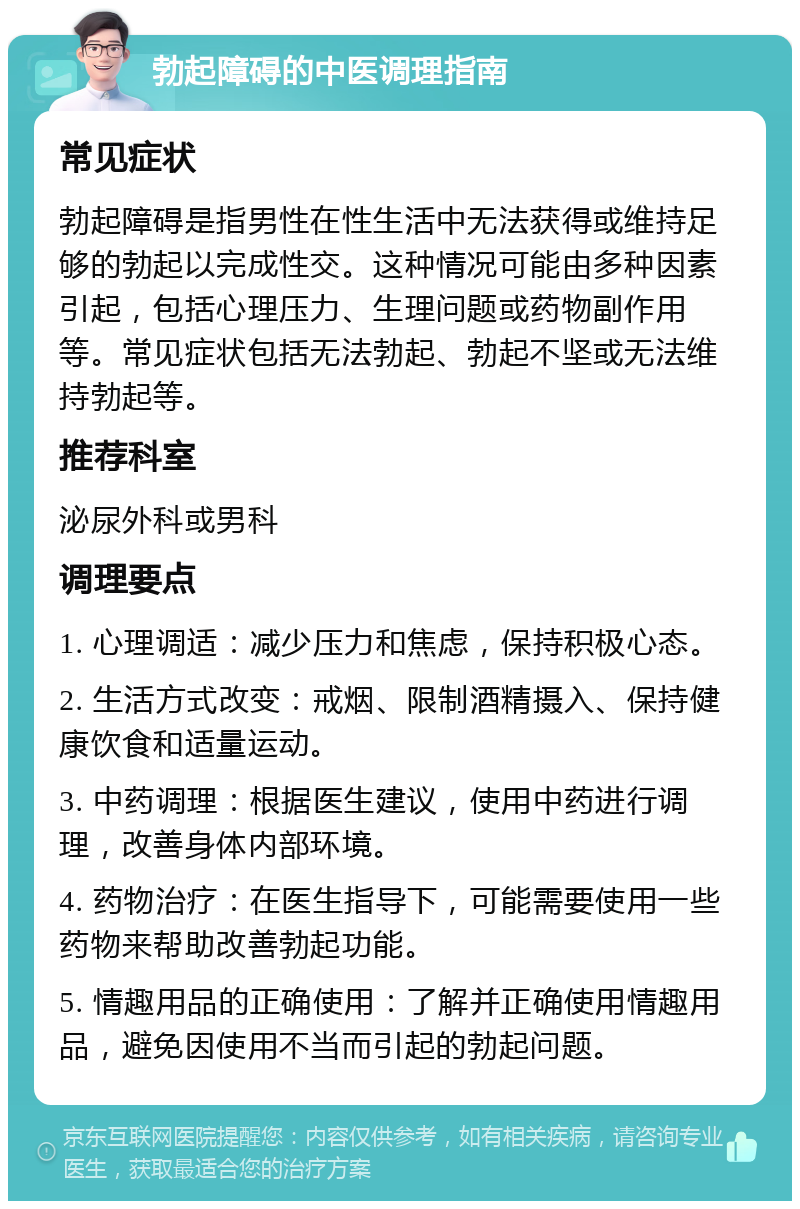 勃起障碍的中医调理指南 常见症状 勃起障碍是指男性在性生活中无法获得或维持足够的勃起以完成性交。这种情况可能由多种因素引起，包括心理压力、生理问题或药物副作用等。常见症状包括无法勃起、勃起不坚或无法维持勃起等。 推荐科室 泌尿外科或男科 调理要点 1. 心理调适：减少压力和焦虑，保持积极心态。 2. 生活方式改变：戒烟、限制酒精摄入、保持健康饮食和适量运动。 3. 中药调理：根据医生建议，使用中药进行调理，改善身体内部环境。 4. 药物治疗：在医生指导下，可能需要使用一些药物来帮助改善勃起功能。 5. 情趣用品的正确使用：了解并正确使用情趣用品，避免因使用不当而引起的勃起问题。