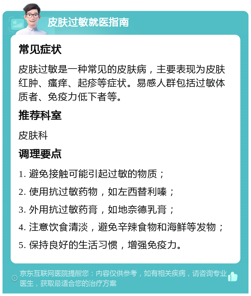 皮肤过敏就医指南 常见症状 皮肤过敏是一种常见的皮肤病，主要表现为皮肤红肿、瘙痒、起疹等症状。易感人群包括过敏体质者、免疫力低下者等。 推荐科室 皮肤科 调理要点 1. 避免接触可能引起过敏的物质； 2. 使用抗过敏药物，如左西替利嗪； 3. 外用抗过敏药膏，如地奈德乳膏； 4. 注意饮食清淡，避免辛辣食物和海鲜等发物； 5. 保持良好的生活习惯，增强免疫力。