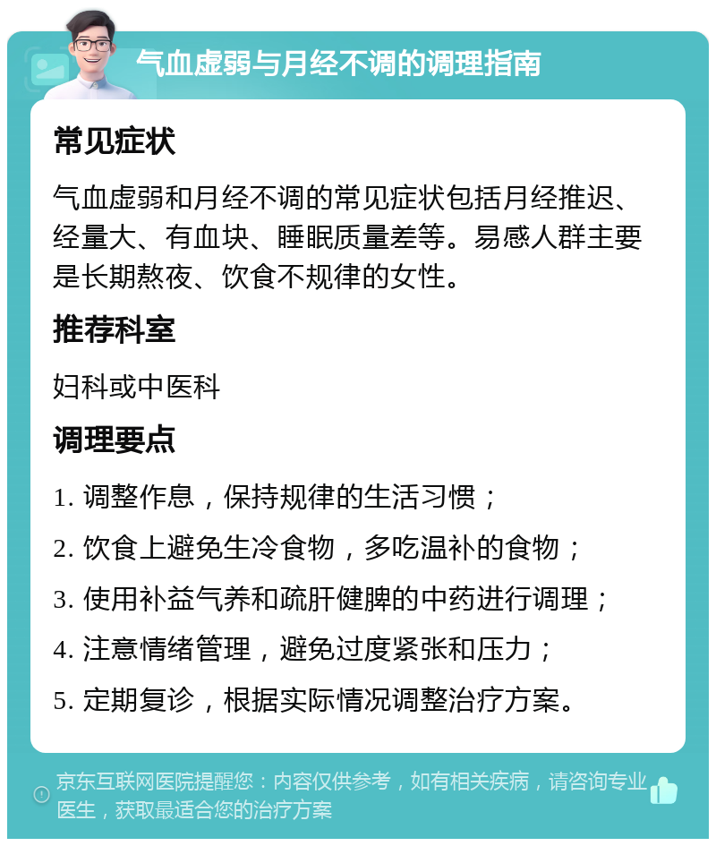 气血虚弱与月经不调的调理指南 常见症状 气血虚弱和月经不调的常见症状包括月经推迟、经量大、有血块、睡眠质量差等。易感人群主要是长期熬夜、饮食不规律的女性。 推荐科室 妇科或中医科 调理要点 1. 调整作息，保持规律的生活习惯； 2. 饮食上避免生冷食物，多吃温补的食物； 3. 使用补益气养和疏肝健脾的中药进行调理； 4. 注意情绪管理，避免过度紧张和压力； 5. 定期复诊，根据实际情况调整治疗方案。