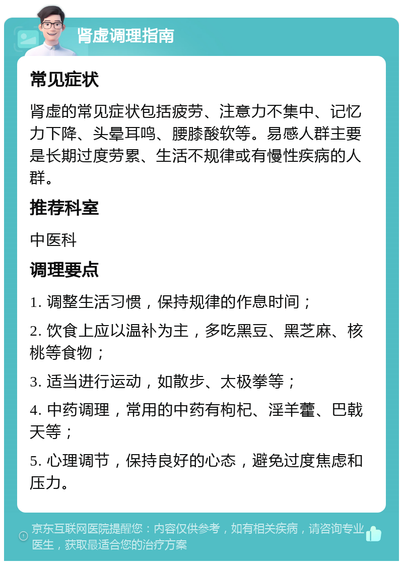 肾虚调理指南 常见症状 肾虚的常见症状包括疲劳、注意力不集中、记忆力下降、头晕耳鸣、腰膝酸软等。易感人群主要是长期过度劳累、生活不规律或有慢性疾病的人群。 推荐科室 中医科 调理要点 1. 调整生活习惯，保持规律的作息时间； 2. 饮食上应以温补为主，多吃黑豆、黑芝麻、核桃等食物； 3. 适当进行运动，如散步、太极拳等； 4. 中药调理，常用的中药有枸杞、淫羊藿、巴戟天等； 5. 心理调节，保持良好的心态，避免过度焦虑和压力。