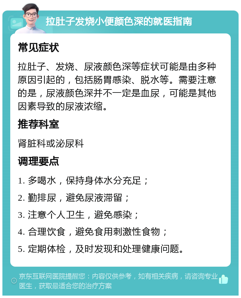 拉肚子发烧小便颜色深的就医指南 常见症状 拉肚子、发烧、尿液颜色深等症状可能是由多种原因引起的，包括肠胃感染、脱水等。需要注意的是，尿液颜色深并不一定是血尿，可能是其他因素导致的尿液浓缩。 推荐科室 肾脏科或泌尿科 调理要点 1. 多喝水，保持身体水分充足； 2. 勤排尿，避免尿液滞留； 3. 注意个人卫生，避免感染； 4. 合理饮食，避免食用刺激性食物； 5. 定期体检，及时发现和处理健康问题。