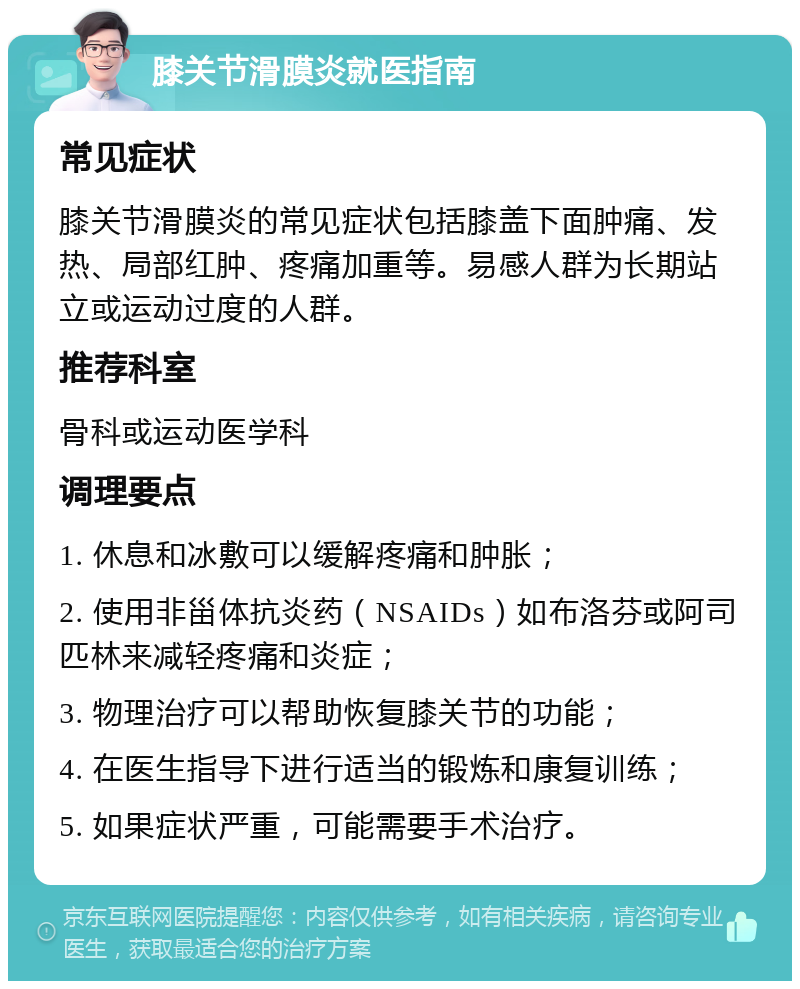 膝关节滑膜炎就医指南 常见症状 膝关节滑膜炎的常见症状包括膝盖下面肿痛、发热、局部红肿、疼痛加重等。易感人群为长期站立或运动过度的人群。 推荐科室 骨科或运动医学科 调理要点 1. 休息和冰敷可以缓解疼痛和肿胀； 2. 使用非甾体抗炎药（NSAIDs）如布洛芬或阿司匹林来减轻疼痛和炎症； 3. 物理治疗可以帮助恢复膝关节的功能； 4. 在医生指导下进行适当的锻炼和康复训练； 5. 如果症状严重，可能需要手术治疗。