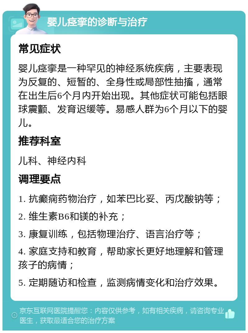 婴儿痉挛的诊断与治疗 常见症状 婴儿痉挛是一种罕见的神经系统疾病，主要表现为反复的、短暂的、全身性或局部性抽搐，通常在出生后6个月内开始出现。其他症状可能包括眼球震颤、发育迟缓等。易感人群为6个月以下的婴儿。 推荐科室 儿科、神经内科 调理要点 1. 抗癫痫药物治疗，如苯巴比妥、丙戊酸钠等； 2. 维生素B6和镁的补充； 3. 康复训练，包括物理治疗、语言治疗等； 4. 家庭支持和教育，帮助家长更好地理解和管理孩子的病情； 5. 定期随访和检查，监测病情变化和治疗效果。