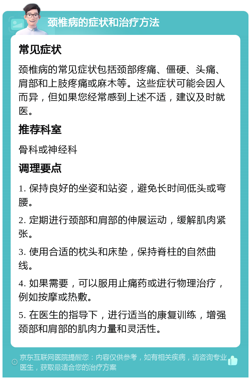 颈椎病的症状和治疗方法 常见症状 颈椎病的常见症状包括颈部疼痛、僵硬、头痛、肩部和上肢疼痛或麻木等。这些症状可能会因人而异，但如果您经常感到上述不适，建议及时就医。 推荐科室 骨科或神经科 调理要点 1. 保持良好的坐姿和站姿，避免长时间低头或弯腰。 2. 定期进行颈部和肩部的伸展运动，缓解肌肉紧张。 3. 使用合适的枕头和床垫，保持脊柱的自然曲线。 4. 如果需要，可以服用止痛药或进行物理治疗，例如按摩或热敷。 5. 在医生的指导下，进行适当的康复训练，增强颈部和肩部的肌肉力量和灵活性。