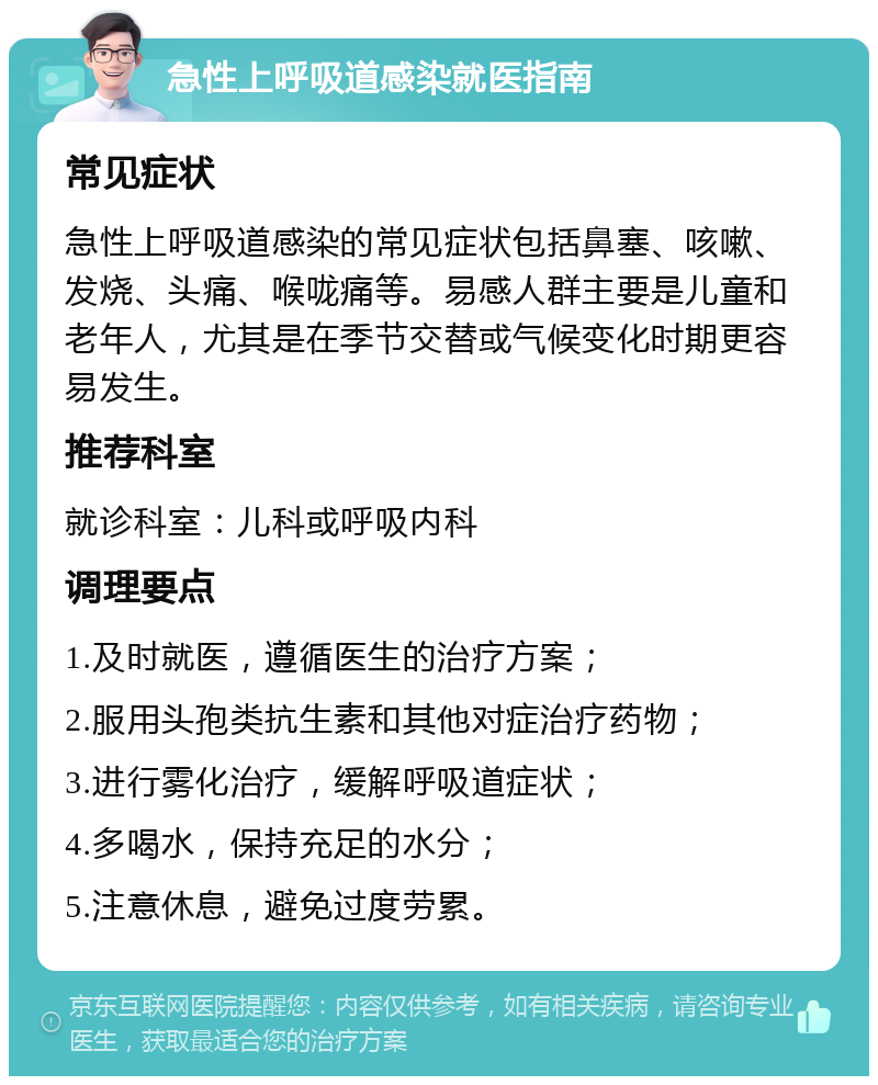 急性上呼吸道感染就医指南 常见症状 急性上呼吸道感染的常见症状包括鼻塞、咳嗽、发烧、头痛、喉咙痛等。易感人群主要是儿童和老年人，尤其是在季节交替或气候变化时期更容易发生。 推荐科室 就诊科室：儿科或呼吸内科 调理要点 1.及时就医，遵循医生的治疗方案； 2.服用头孢类抗生素和其他对症治疗药物； 3.进行雾化治疗，缓解呼吸道症状； 4.多喝水，保持充足的水分； 5.注意休息，避免过度劳累。