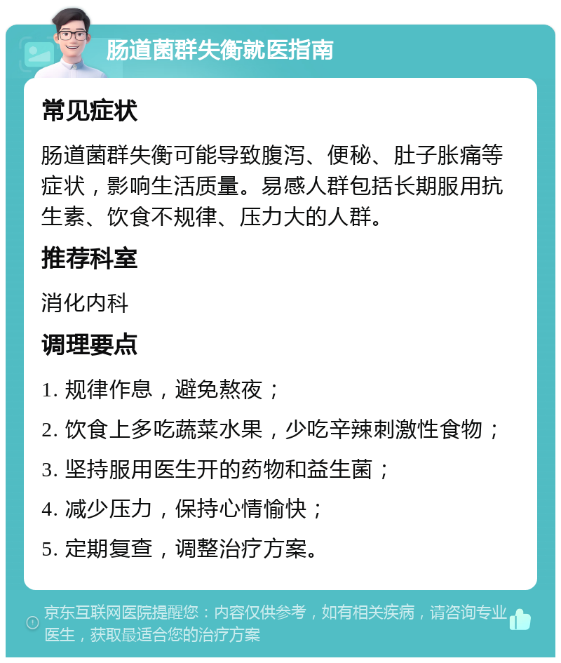 肠道菌群失衡就医指南 常见症状 肠道菌群失衡可能导致腹泻、便秘、肚子胀痛等症状，影响生活质量。易感人群包括长期服用抗生素、饮食不规律、压力大的人群。 推荐科室 消化内科 调理要点 1. 规律作息，避免熬夜； 2. 饮食上多吃蔬菜水果，少吃辛辣刺激性食物； 3. 坚持服用医生开的药物和益生菌； 4. 减少压力，保持心情愉快； 5. 定期复查，调整治疗方案。