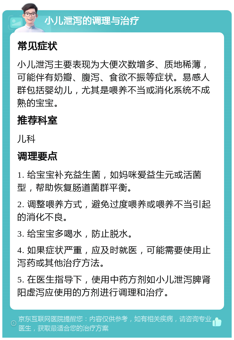 小儿泄泻的调理与治疗 常见症状 小儿泄泻主要表现为大便次数增多、质地稀薄，可能伴有奶瓣、腹泻、食欲不振等症状。易感人群包括婴幼儿，尤其是喂养不当或消化系统不成熟的宝宝。 推荐科室 儿科 调理要点 1. 给宝宝补充益生菌，如妈咪爱益生元或活菌型，帮助恢复肠道菌群平衡。 2. 调整喂养方式，避免过度喂养或喂养不当引起的消化不良。 3. 给宝宝多喝水，防止脱水。 4. 如果症状严重，应及时就医，可能需要使用止泻药或其他治疗方法。 5. 在医生指导下，使用中药方剂如小儿泄泻脾肾阳虚泻应使用的方剂进行调理和治疗。