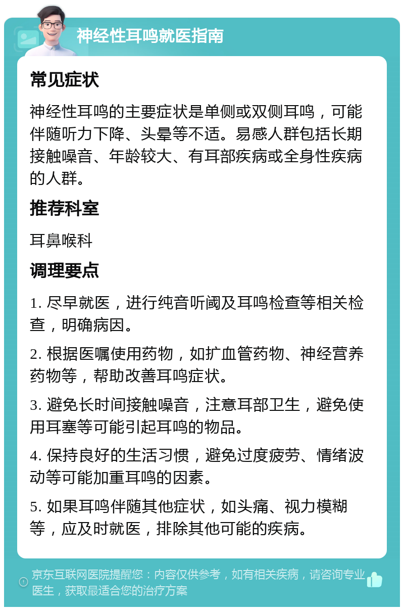 神经性耳鸣就医指南 常见症状 神经性耳鸣的主要症状是单侧或双侧耳鸣，可能伴随听力下降、头晕等不适。易感人群包括长期接触噪音、年龄较大、有耳部疾病或全身性疾病的人群。 推荐科室 耳鼻喉科 调理要点 1. 尽早就医，进行纯音听阈及耳鸣检查等相关检查，明确病因。 2. 根据医嘱使用药物，如扩血管药物、神经营养药物等，帮助改善耳鸣症状。 3. 避免长时间接触噪音，注意耳部卫生，避免使用耳塞等可能引起耳鸣的物品。 4. 保持良好的生活习惯，避免过度疲劳、情绪波动等可能加重耳鸣的因素。 5. 如果耳鸣伴随其他症状，如头痛、视力模糊等，应及时就医，排除其他可能的疾病。