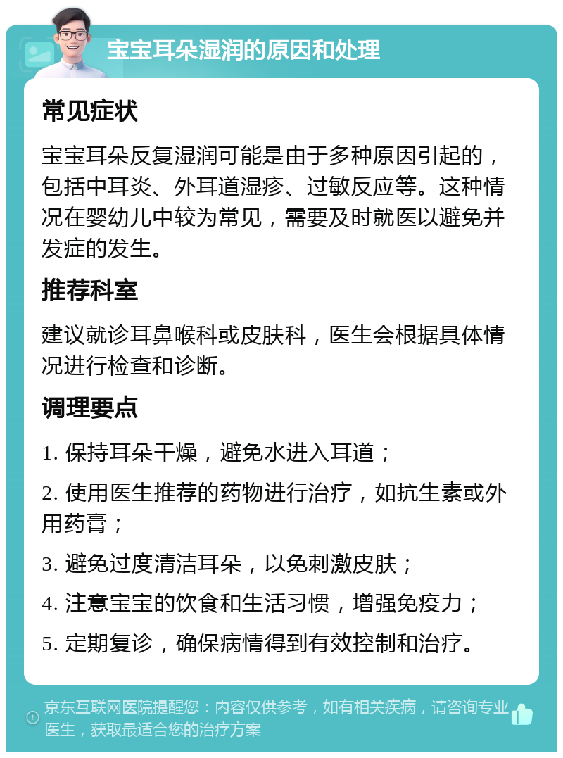 宝宝耳朵湿润的原因和处理 常见症状 宝宝耳朵反复湿润可能是由于多种原因引起的，包括中耳炎、外耳道湿疹、过敏反应等。这种情况在婴幼儿中较为常见，需要及时就医以避免并发症的发生。 推荐科室 建议就诊耳鼻喉科或皮肤科，医生会根据具体情况进行检查和诊断。 调理要点 1. 保持耳朵干燥，避免水进入耳道； 2. 使用医生推荐的药物进行治疗，如抗生素或外用药膏； 3. 避免过度清洁耳朵，以免刺激皮肤； 4. 注意宝宝的饮食和生活习惯，增强免疫力； 5. 定期复诊，确保病情得到有效控制和治疗。