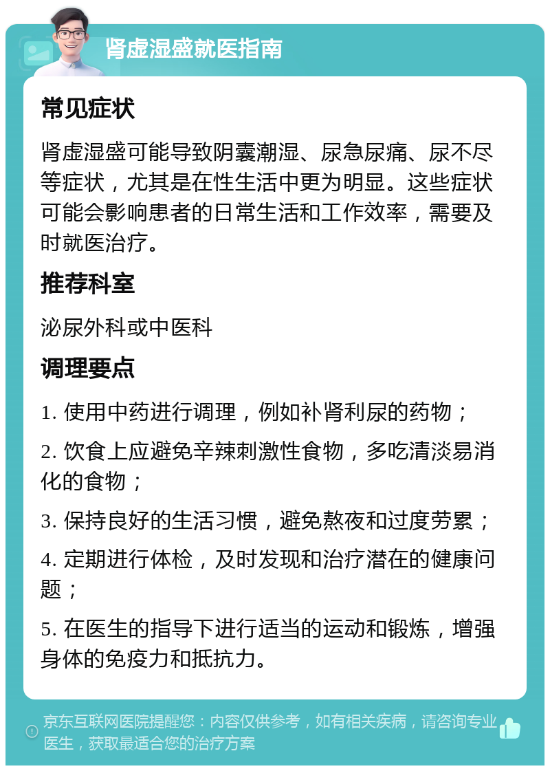 肾虚湿盛就医指南 常见症状 肾虚湿盛可能导致阴囊潮湿、尿急尿痛、尿不尽等症状，尤其是在性生活中更为明显。这些症状可能会影响患者的日常生活和工作效率，需要及时就医治疗。 推荐科室 泌尿外科或中医科 调理要点 1. 使用中药进行调理，例如补肾利尿的药物； 2. 饮食上应避免辛辣刺激性食物，多吃清淡易消化的食物； 3. 保持良好的生活习惯，避免熬夜和过度劳累； 4. 定期进行体检，及时发现和治疗潜在的健康问题； 5. 在医生的指导下进行适当的运动和锻炼，增强身体的免疫力和抵抗力。