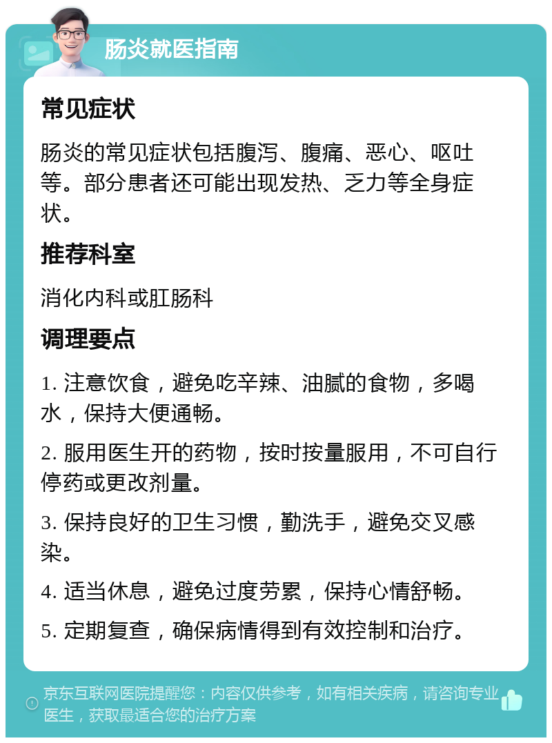 肠炎就医指南 常见症状 肠炎的常见症状包括腹泻、腹痛、恶心、呕吐等。部分患者还可能出现发热、乏力等全身症状。 推荐科室 消化内科或肛肠科 调理要点 1. 注意饮食，避免吃辛辣、油腻的食物，多喝水，保持大便通畅。 2. 服用医生开的药物，按时按量服用，不可自行停药或更改剂量。 3. 保持良好的卫生习惯，勤洗手，避免交叉感染。 4. 适当休息，避免过度劳累，保持心情舒畅。 5. 定期复查，确保病情得到有效控制和治疗。