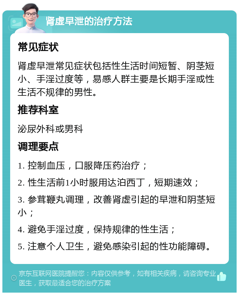 肾虚早泄的治疗方法 常见症状 肾虚早泄常见症状包括性生活时间短暂、阴茎短小、手淫过度等，易感人群主要是长期手淫或性生活不规律的男性。 推荐科室 泌尿外科或男科 调理要点 1. 控制血压，口服降压药治疗； 2. 性生活前1小时服用达泊西丁，短期速效； 3. 参茸鞭丸调理，改善肾虚引起的早泄和阴茎短小； 4. 避免手淫过度，保持规律的性生活； 5. 注意个人卫生，避免感染引起的性功能障碍。