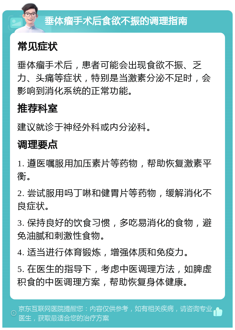 垂体瘤手术后食欲不振的调理指南 常见症状 垂体瘤手术后，患者可能会出现食欲不振、乏力、头痛等症状，特别是当激素分泌不足时，会影响到消化系统的正常功能。 推荐科室 建议就诊于神经外科或内分泌科。 调理要点 1. 遵医嘱服用加压素片等药物，帮助恢复激素平衡。 2. 尝试服用吗丁啉和健胃片等药物，缓解消化不良症状。 3. 保持良好的饮食习惯，多吃易消化的食物，避免油腻和刺激性食物。 4. 适当进行体育锻炼，增强体质和免疫力。 5. 在医生的指导下，考虑中医调理方法，如脾虚积食的中医调理方案，帮助恢复身体健康。