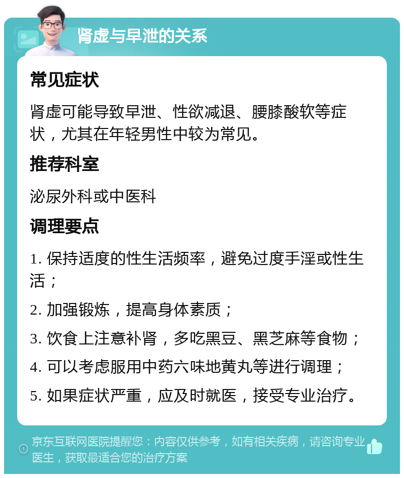 肾虚与早泄的关系 常见症状 肾虚可能导致早泄、性欲减退、腰膝酸软等症状，尤其在年轻男性中较为常见。 推荐科室 泌尿外科或中医科 调理要点 1. 保持适度的性生活频率，避免过度手淫或性生活； 2. 加强锻炼，提高身体素质； 3. 饮食上注意补肾，多吃黑豆、黑芝麻等食物； 4. 可以考虑服用中药六味地黄丸等进行调理； 5. 如果症状严重，应及时就医，接受专业治疗。