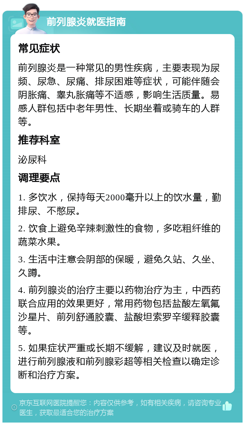 前列腺炎就医指南 常见症状 前列腺炎是一种常见的男性疾病，主要表现为尿频、尿急、尿痛、排尿困难等症状，可能伴随会阴胀痛、睾丸胀痛等不适感，影响生活质量。易感人群包括中老年男性、长期坐着或骑车的人群等。 推荐科室 泌尿科 调理要点 1. 多饮水，保持每天2000毫升以上的饮水量，勤排尿、不憋尿。 2. 饮食上避免辛辣刺激性的食物，多吃粗纤维的蔬菜水果。 3. 生活中注意会阴部的保暖，避免久站、久坐、久蹲。 4. 前列腺炎的治疗主要以药物治疗为主，中西药联合应用的效果更好，常用药物包括盐酸左氧氟沙星片、前列舒通胶囊、盐酸坦索罗辛缓释胶囊等。 5. 如果症状严重或长期不缓解，建议及时就医，进行前列腺液和前列腺彩超等相关检查以确定诊断和治疗方案。